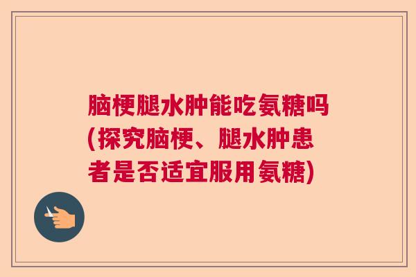 脑梗腿水肿能吃氨糖吗(探究脑梗、腿水肿患者是否适宜服用氨糖)