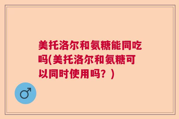 美托洛尔和氨糖能同吃吗(美托洛尔和氨糖可以同时使用吗？)