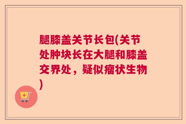 腿膝盖关节长包(关节处肿块长在大腿和膝盖交界处，疑似瘤状生物)