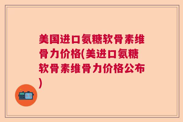 美国进口氨糖软骨素维骨力价格(美进口氨糖软骨素维骨力价格公布)