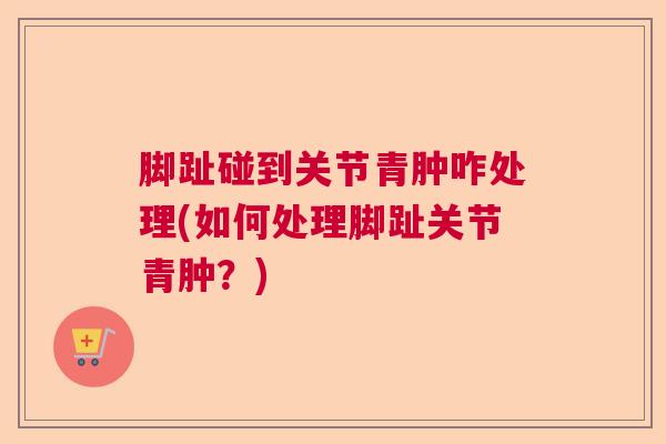 脚趾碰到关节青肿咋处理(如何处理脚趾关节青肿？)