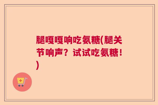 腿嘎嘎响吃氨糖(腿关节响声？试试吃氨糖！)
