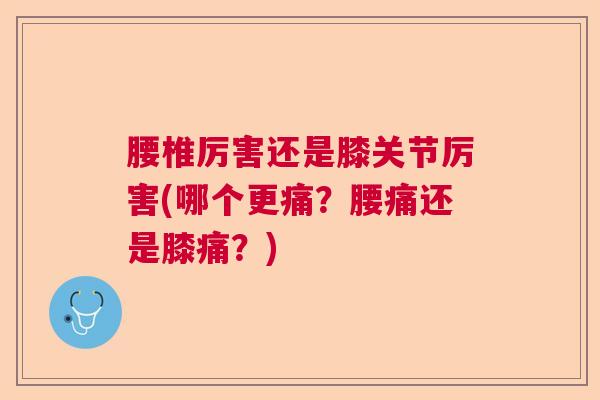 腰椎厉害还是膝关节厉害(哪个更痛？腰痛还是膝痛？)