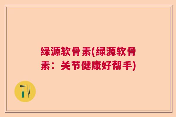 绿源软骨素(绿源软骨素：关节健康好帮手)