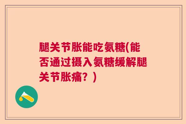 腿关节胀能吃氨糖(能否通过摄入氨糖缓解腿关节胀痛？)