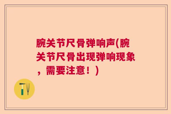 腕关节尺骨弹响声(腕关节尺骨出现弹响现象，需要注意！)