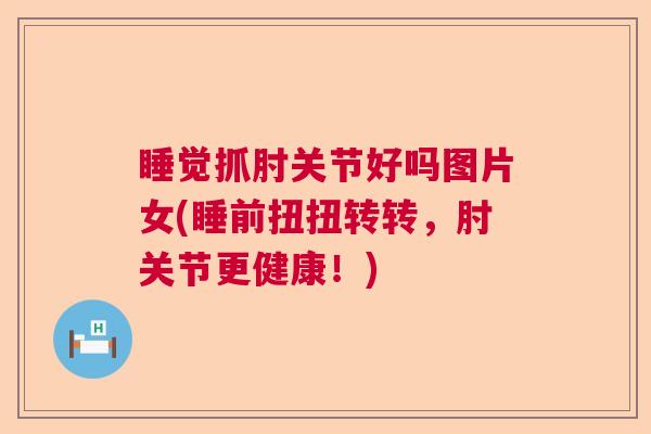 睡觉抓肘关节好吗图片女(睡前扭扭转转，肘关节更健康！)