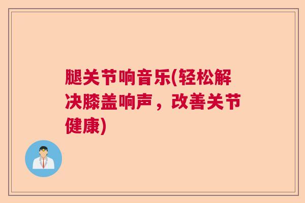 腿关节响音乐(轻松解决膝盖响声，改善关节健康)