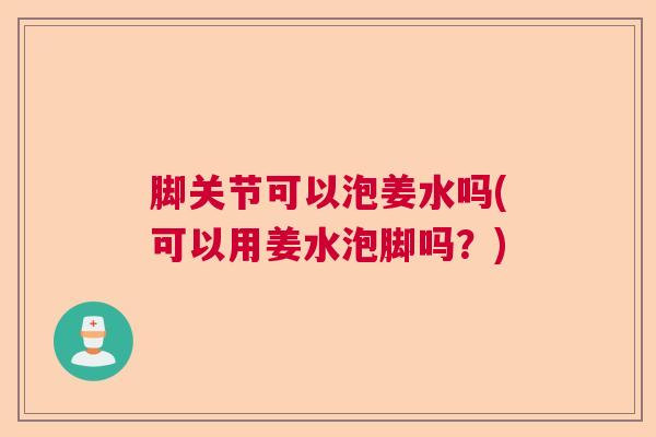 脚关节可以泡姜水吗(可以用姜水泡脚吗？)