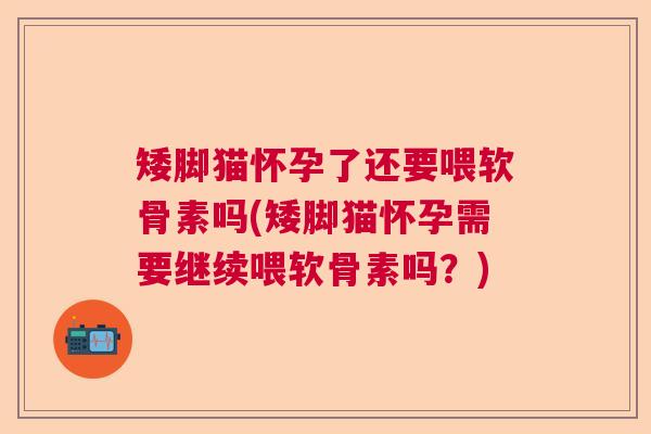 矮脚猫怀孕了还要喂软骨素吗(矮脚猫怀孕需要继续喂软骨素吗？)