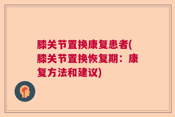 膝关节置换康复患者(膝关节置换恢复期:康复方法和建议) 膝关节置换康复患者(膝关节置换恢复期:康复方法和建议)