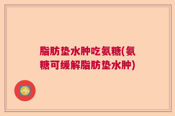 脂肪垫水肿吃氨糖(氨糖可缓解脂肪垫水肿)