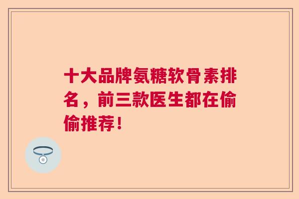 十大品牌氨糖软骨素排名，前三款医生都在偷偷推荐！