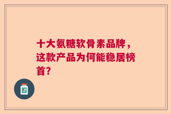 十大氨糖软骨素品牌，这款产品为何能稳居榜首？