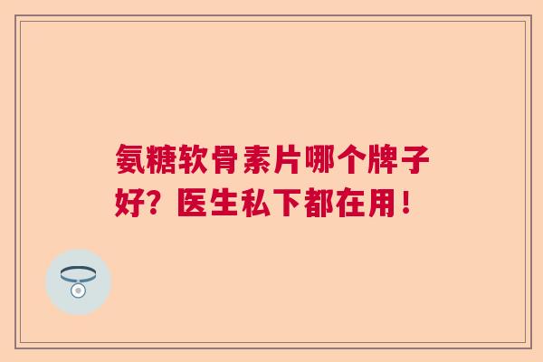氨糖软骨素片哪个牌子好?医生私下都在用! 氨糖软骨素片哪个牌子好?医生私下都在用!