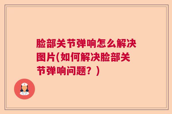 脸部关节弹响怎么解决图片(如何解决脸部关节弹响问题？)