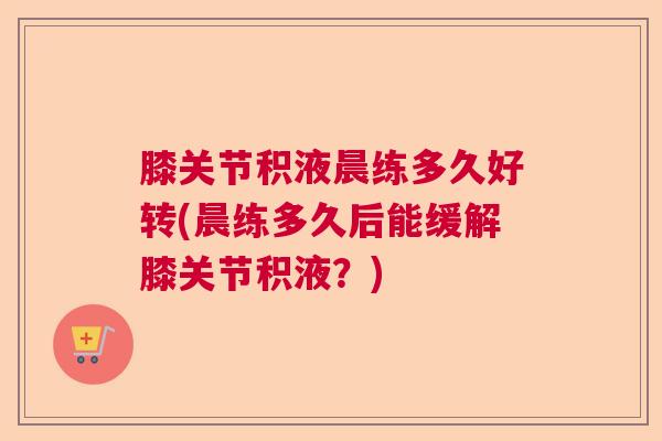 膝关节积液晨练多久好转(晨练多久后能缓解膝关节积液？)