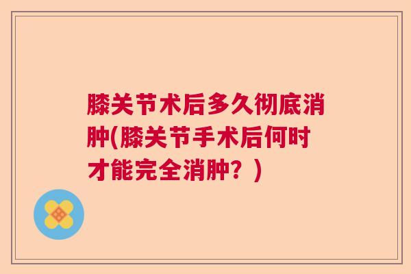 膝关节术后多久彻底消肿(膝关节手术后何时才能完全消肿？)