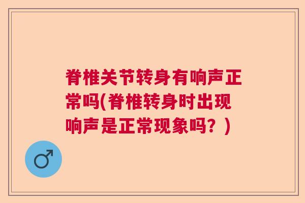脊椎关节转身有响声正常吗(脊椎转身时出现响声是正常现象吗？)