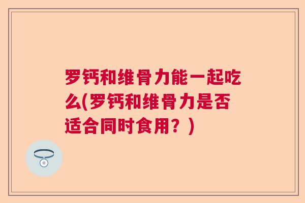 罗钙和维骨力能一起吃么(罗钙和维骨力是否适合同时食用？)