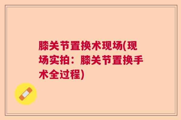 膝关节置换术现场(现场实拍：膝关节置换手术全过程)