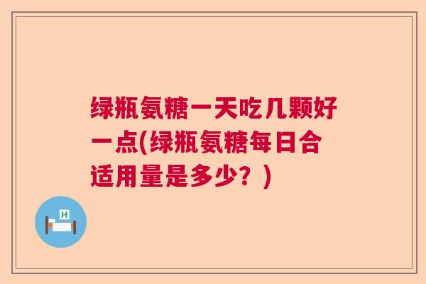 绿瓶氨糖一天吃几颗好一点(绿瓶氨糖每日合适用量是多少？)