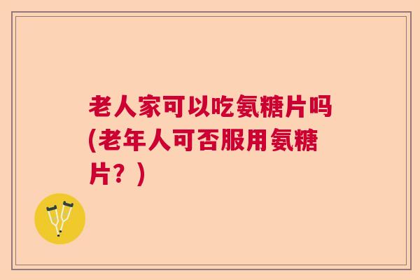 老人家可以吃氨糖片吗(老年人可否服用氨糖片？)