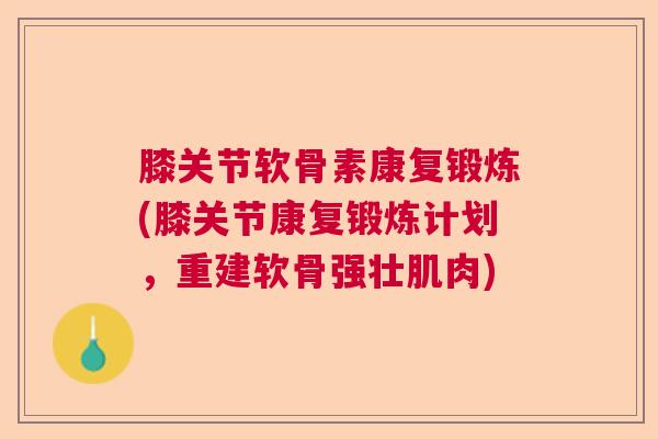 膝关节软骨素康复锻炼(膝关节康复锻炼计划，重建软骨强壮肌肉)