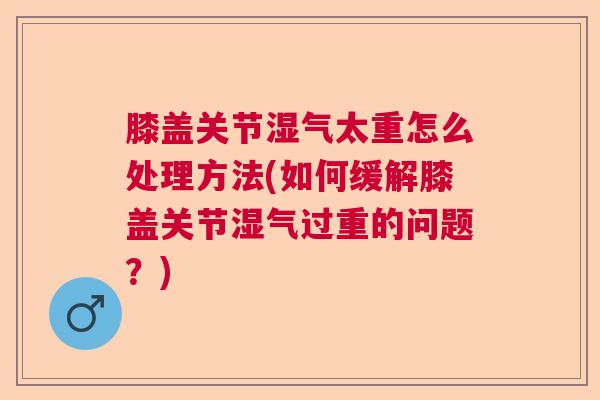 膝盖关节湿气太重怎么处理方法(如何缓解膝盖关节湿气过重的问题？)