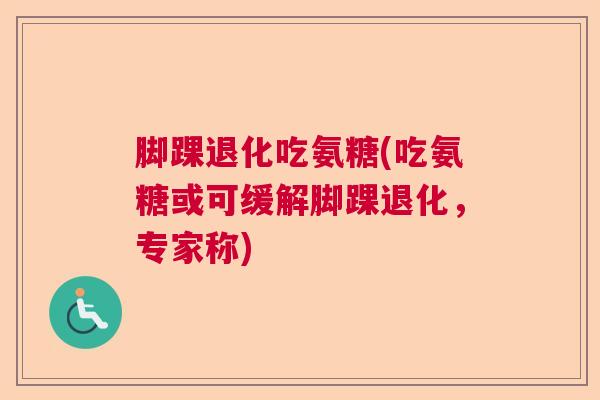 脚踝退化吃氨糖(吃氨糖或可缓解脚踝退化，专家称)