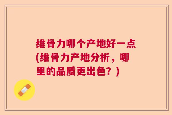 维骨力哪个产地好一点(维骨力产地分析，哪里的品质更出色？)
