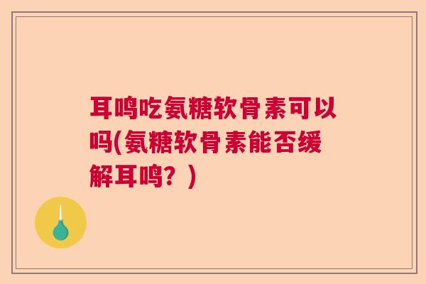 耳鸣吃氨糖软骨素可以吗(氨糖软骨素能否缓解耳鸣？)