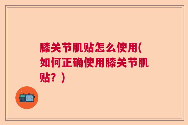 膝关节肌贴怎么使用(如何正确使用膝关节肌贴?) 膝关节肌贴怎么使用(如何正确使用膝关节肌贴?)