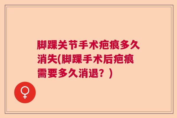 脚踝关节手术疤痕多久消失(脚踝手术后疤痕需要多久消退？)