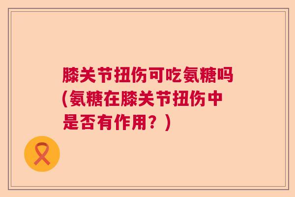 膝关节扭伤可吃氨糖吗(氨糖在膝关节扭伤中是否有作用？)
