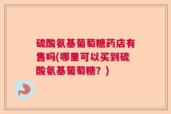 硫酸氨基葡萄糖药店有售吗(哪里可以买到硫酸氨基葡萄糖？)