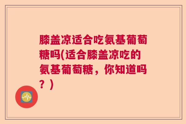 膝盖凉适合吃氨基葡萄糖吗(适合膝盖凉吃的氨基葡萄糖，你知道吗？)