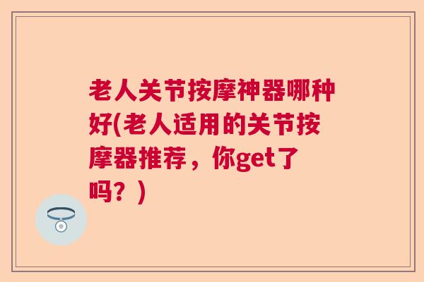 老人关节按摩神器哪种好(老人适用的关节按摩器推荐，你get了吗？)