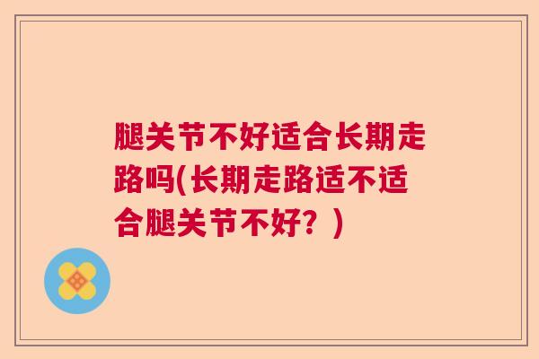 腿关节不好适合长期走路吗(长期走路适不适合腿关节不好？)