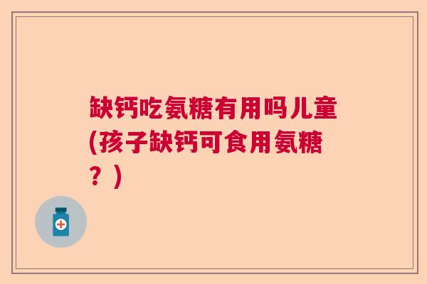 缺钙吃氨糖有用吗儿童(孩子缺钙可食用氨糖？)