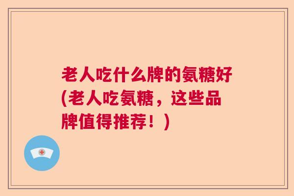 老人吃什么牌的氨糖好(老人吃氨糖，这些品牌值得推荐！)
