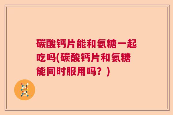 碳酸钙片能和氨糖一起吃吗(碳酸钙片和氨糖能同时服用吗?) 碳酸钙片能和氨糖一起吃吗(碳酸钙片和氨糖能同时服用吗?)