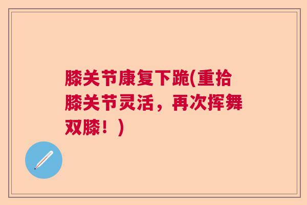 膝关节康复下跪(重拾膝关节灵活,再次挥舞双膝!) 膝关节康复下跪(重拾膝关节灵活,再次挥舞双膝!)
