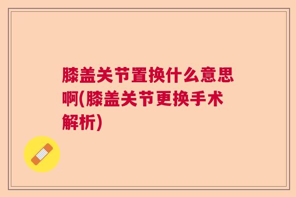 膝盖关节置换什么意思啊(膝盖关节更换手术解析)
