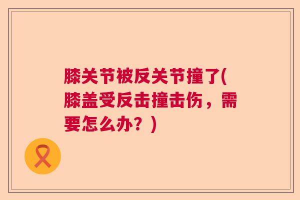 膝关节被反关节撞了(膝盖受反击撞击伤，需要怎么办？)