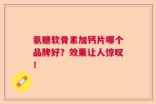 氨糖软骨素加钙片哪个品牌好？效果让人惊叹！