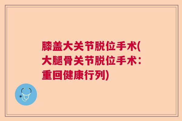 膝盖大关节脱位手术(大腿骨关节脱位手术：重回健康行列)