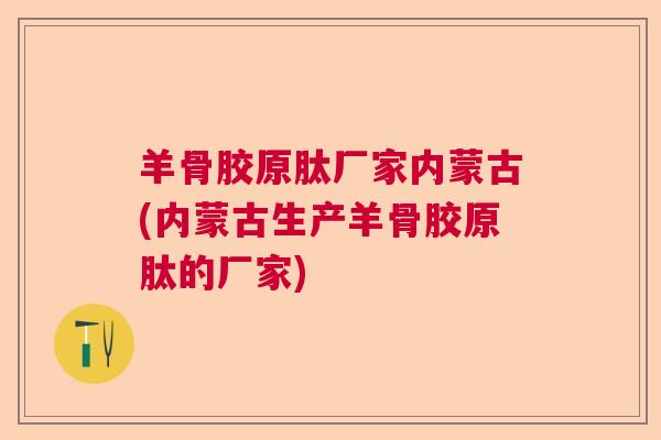 羊骨胶原肽厂家内蒙古(内蒙古生产羊骨胶原肽的厂家)