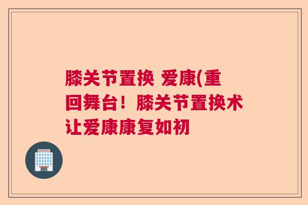 膝关节置换 爱康(重回舞台!膝关节置换术让爱康康复如初 膝关节置换 爱康(重回舞台!膝关节置换术让爱康康复如初