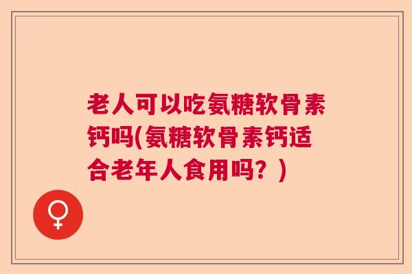 老人可以吃氨糖软骨素钙吗(氨糖软骨素钙适合老年人食用吗？)